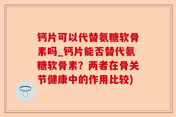 钙片可以代替氨糖软骨素吗_钙片能否替代氨糖软骨素？两者在骨关节健康中的作用比较)-第1张图片-关节保镖