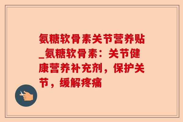 氨糖软骨素关节营养贴_氨糖软骨素：关节健康营养补充剂，保护关节，缓解疼痛