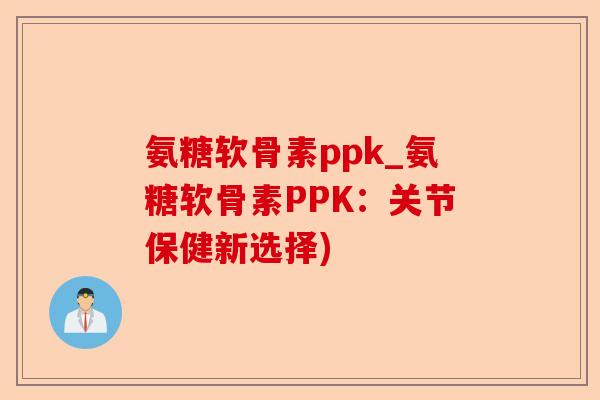 氨糖软骨素ppk_氨糖软骨素PPK：关节保健新选择)-第1张图片-关节保镖