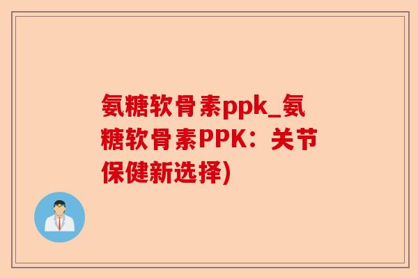 氨糖软骨素ppk_氨糖软骨素PPK：关节保健新选择)