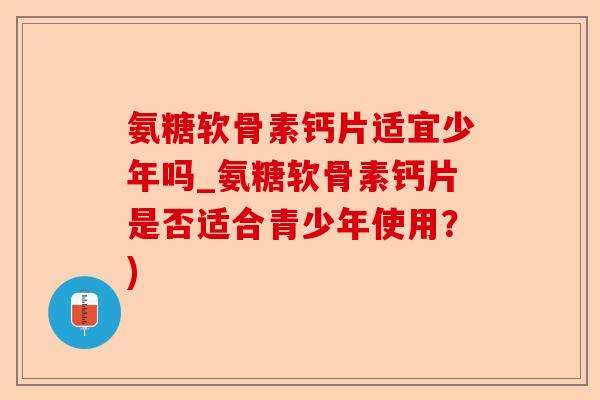 氨糖软骨素钙片适宜少年吗_氨糖软骨素钙片是否适合青少年使用？)