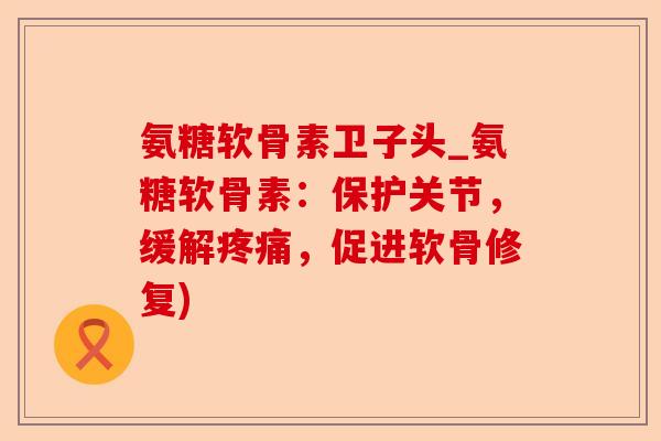氨糖软骨素卫子头_氨糖软骨素：保护关节，缓解疼痛，促进软骨修复)-第1张图片-关节保镖