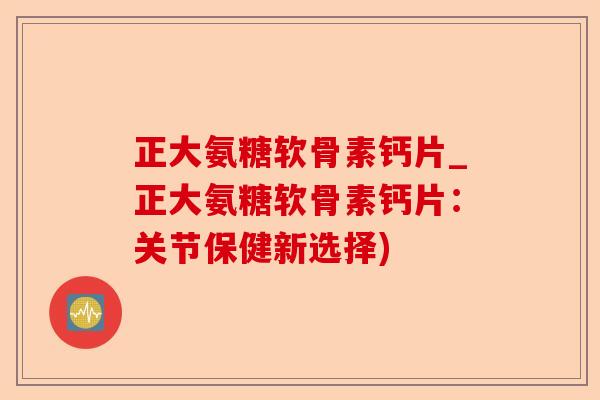 正大氨糖软骨素钙片_正大氨糖软骨素钙片：关节保健新选择)