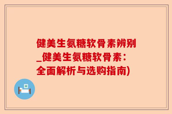 健美生氨糖软骨素辨别_健美生氨糖软骨素：全面解析与选购指南)