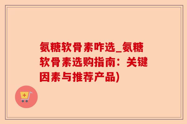 氨糖软骨素咋选_氨糖软骨素选购指南：关键因素与推荐产品)-第1张图片-关节保镖