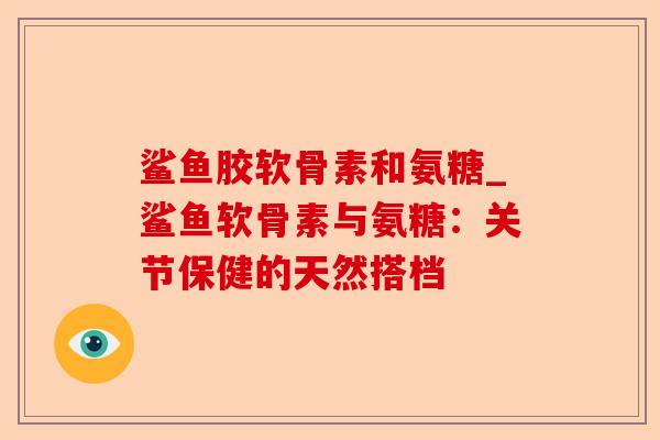 鲨鱼胶软骨素和氨糖_鲨鱼软骨素与氨糖：关节保健的天然搭档-第1张图片-关节保镖