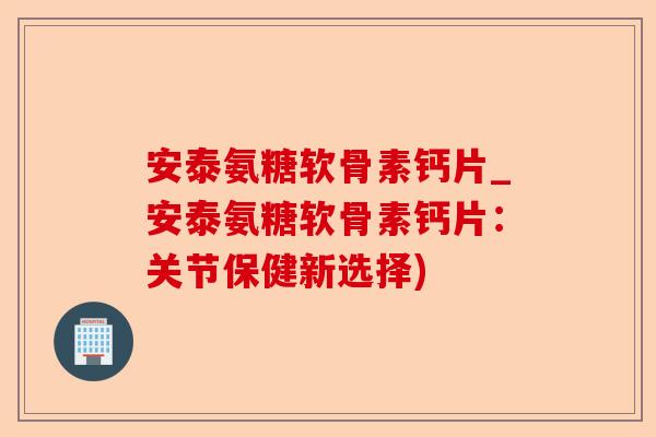 安泰氨糖软骨素钙片_安泰氨糖软骨素钙片：关节保健新选择)