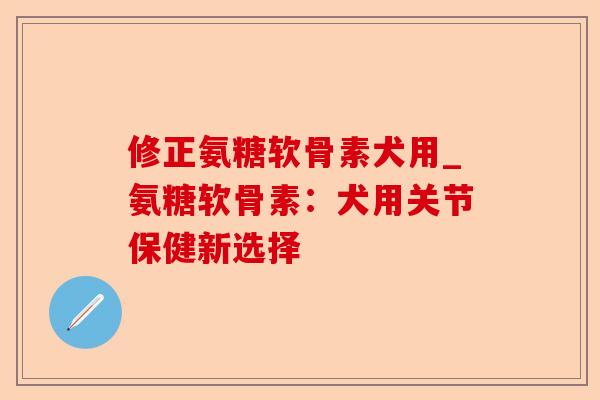 修正氨糖软骨素犬用_氨糖软骨素：犬用关节保健新选择-第1张图片-关节保镖