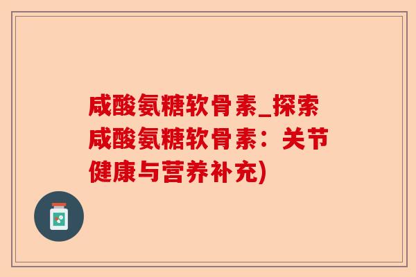 咸酸氨糖软骨素_探索咸酸氨糖软骨素：关节健康与营养补充)-第1张图片-关节保镖