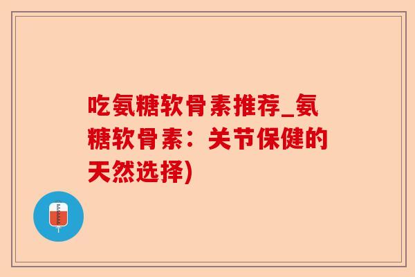 吃氨糖软骨素推荐_氨糖软骨素：关节保健的天然选择)