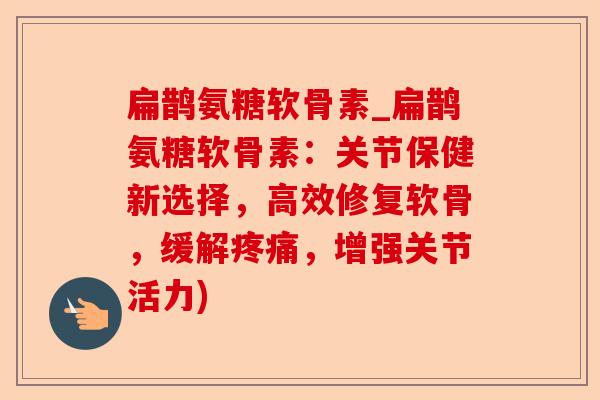 扁鹊氨糖软骨素_扁鹊氨糖软骨素：关节保健新选择，高效修复软骨，缓解疼痛，增强关节活力)