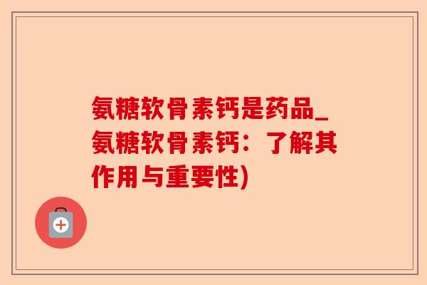 氨糖软骨素钙是药品_氨糖软骨素钙：了解其作用与重要性)-第1张图片-关节保镖