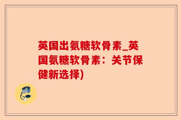 英国出氨糖软骨素_英国氨糖软骨素：关节保健新选择)-第1张图片-关节保镖
