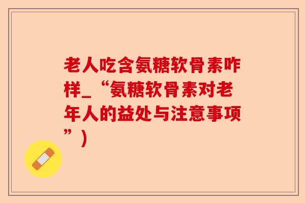 老人吃含氨糖软骨素咋样_“氨糖软骨素对老年人的益处与注意事项”)