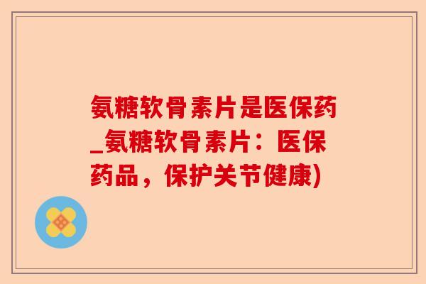 氨糖软骨素片是医保药_氨糖软骨素片：医保药品，保护关节健康)-第1张图片-关节保镖