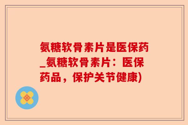 氨糖软骨素片是医保药_氨糖软骨素片：医保药品，保护关节健康)