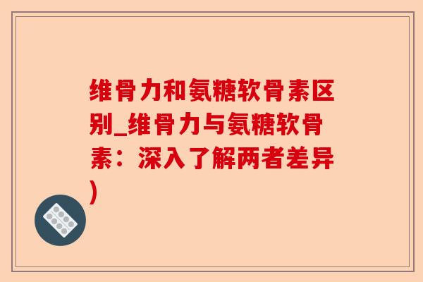 维骨力和氨糖软骨素区别_维骨力与氨糖软骨素：深入了解两者差异)-第1张图片-关节保镖
