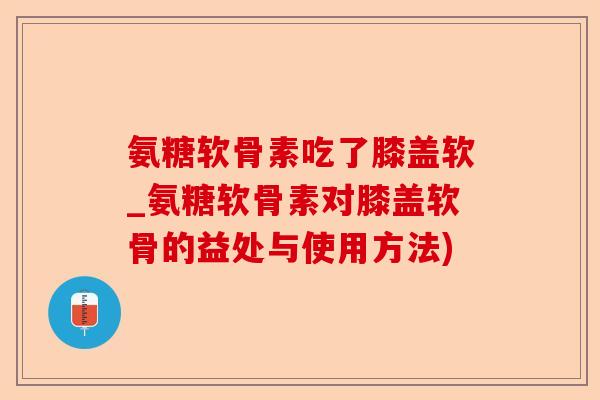氨糖软骨素吃了膝盖软_氨糖软骨素对膝盖软骨的益处与使用方法)-第1张图片-关节保镖