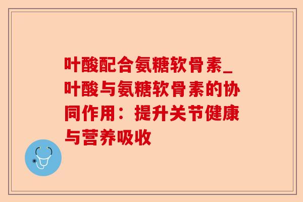 叶酸配合氨糖软骨素_叶酸与氨糖软骨素的协同作用：提升关节健康与营养吸收