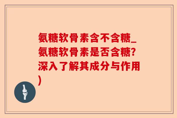 氨糖软骨素含不含糖_氨糖软骨素是否含糖？深入了解其成分与作用)-第1张图片-关节保镖
