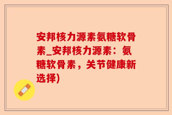 安邦核力源素氨糖软骨素_安邦核力源素：氨糖软骨素，关节健康新选择)