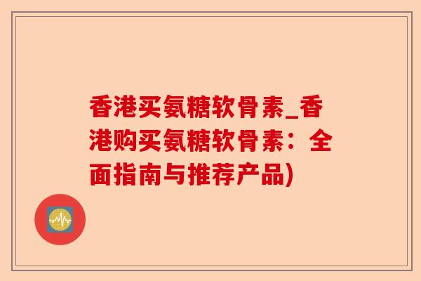 香港买氨糖软骨素_香港购买氨糖软骨素：全面指南与推荐产品)-第1张图片-关节保镖