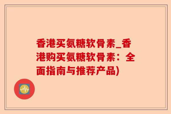 香港买氨糖软骨素_香港购买氨糖软骨素：全面指南与推荐产品)