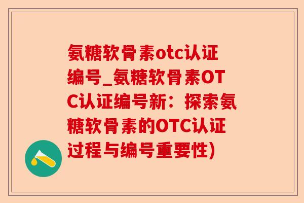 氨糖软骨素otc认证编号_氨糖软骨素OTC认证编号新：探索氨糖软骨素的OTC认证过程与编号重要性)-第1张图片-关节保镖