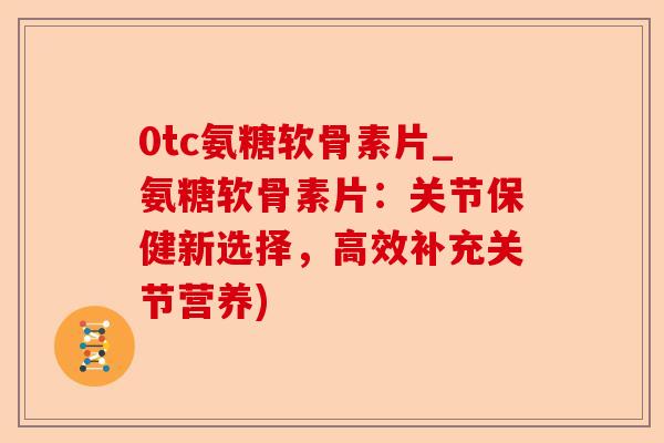 0tc氨糖软骨素片_氨糖软骨素片：关节保健新选择，高效补充关节营养)