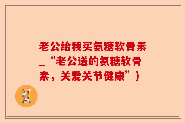 老公给我买氨糖软骨素_“老公送的氨糖软骨素，关爱关节健康”)-第1张图片-关节保镖