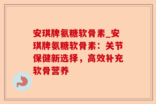 安琪牌氨糖软骨素_安琪牌氨糖软骨素：关节保健新选择，高效补充软骨营养