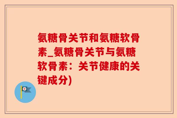 氨糖骨关节和氨糖软骨素_氨糖骨关节与氨糖软骨素：关节健康的关键成分)