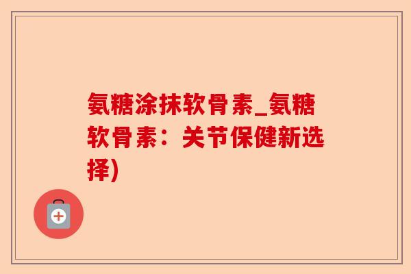 氨糖涂抹软骨素_氨糖软骨素：关节保健新选择)-第1张图片-关节保镖