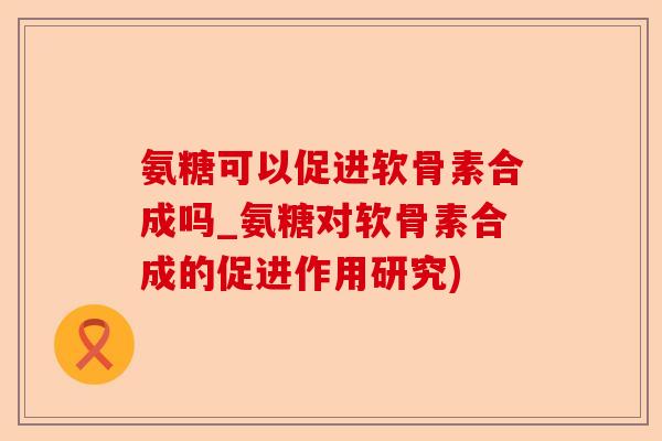 氨糖可以促进软骨素合成吗_氨糖对软骨素合成的促进作用研究)-第1张图片-关节保镖