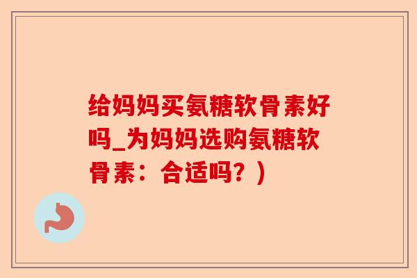 给妈妈买氨糖软骨素好吗_为妈妈选购氨糖软骨素：合适吗？)-第1张图片-关节保镖