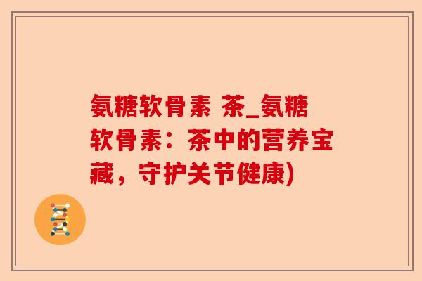 氨糖软骨素 茶_氨糖软骨素：茶中的营养宝藏，守护关节健康)-第1张图片-关节保镖