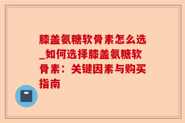 膝盖氨糖软骨素怎么选_如何选择膝盖氨糖软骨素：关键因素与购买指南