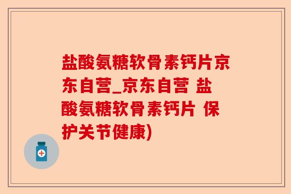 盐酸氨糖软骨素钙片京东自营_京东自营 盐酸氨糖软骨素钙片 保护关节健康)-第1张图片-关节保镖
