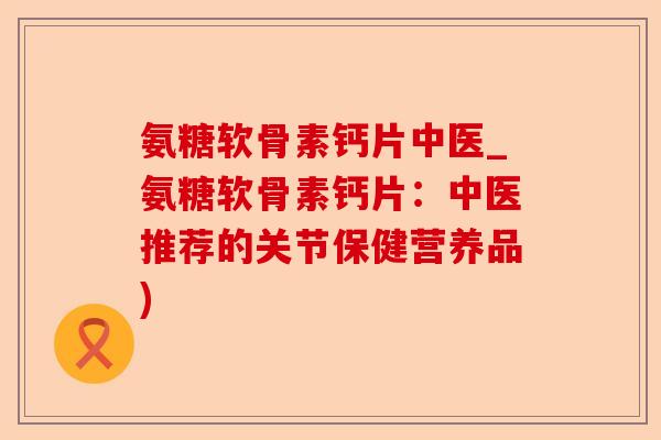 氨糖软骨素钙片中医_氨糖软骨素钙片：中医推荐的关节保健营养品)-第1张图片-关节保镖