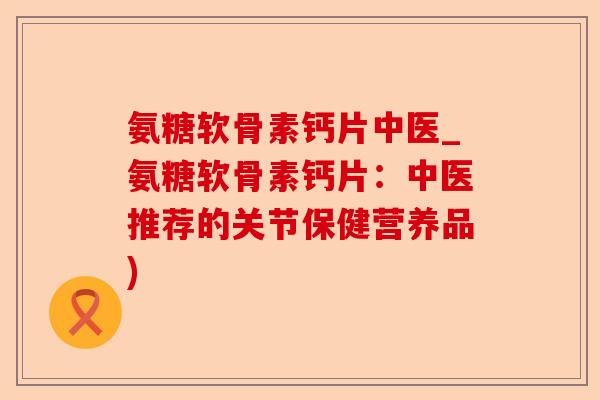 氨糖软骨素钙片中医_氨糖软骨素钙片：中医推荐的关节保健营养品)