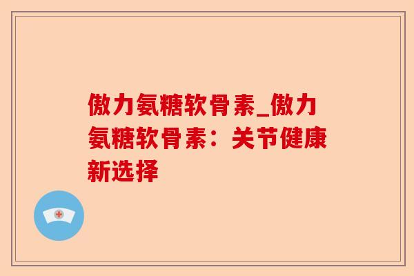 傲力氨糖软骨素_傲力氨糖软骨素：关节健康新选择