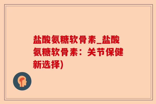 盐酸氨糖软骨素_盐酸氨糖软骨素：关节保健新选择)