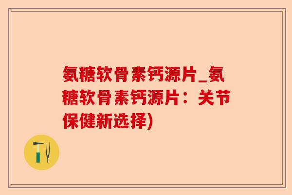 氨糖软骨素钙源片_氨糖软骨素钙源片：关节保健新选择)-第1张图片-关节保镖