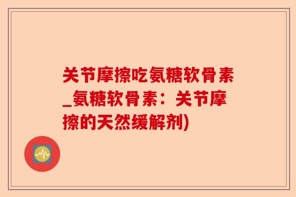 关节摩擦吃氨糖软骨素_氨糖软骨素：关节摩擦的天然缓解剂)-第1张图片-关节保镖