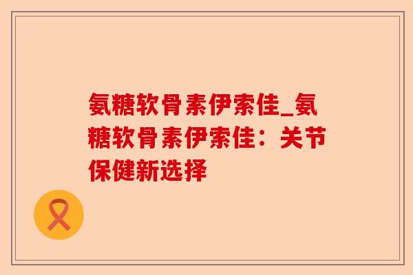氨糖软骨素伊索佳_氨糖软骨素伊索佳：关节保健新选择-第1张图片-关节保镖