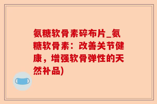 氨糖软骨素碎布片_氨糖软骨素：改善关节健康，增强软骨弹性的天然补品)-第1张图片-关节保镖