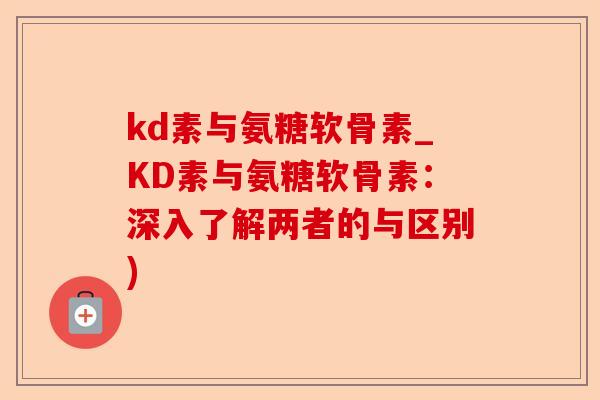 kd素与氨糖软骨素_KD素与氨糖软骨素：深入了解两者的与区别)-第1张图片-关节保镖