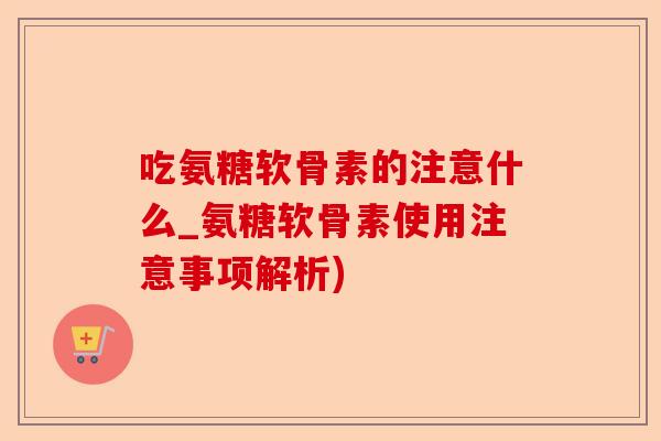 吃氨糖软骨素的注意什么_氨糖软骨素使用注意事项解析)