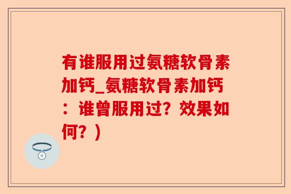 有谁服用过氨糖软骨素加钙_氨糖软骨素加钙：谁曾服用过？效果如何？)-第1张图片-关节保镖