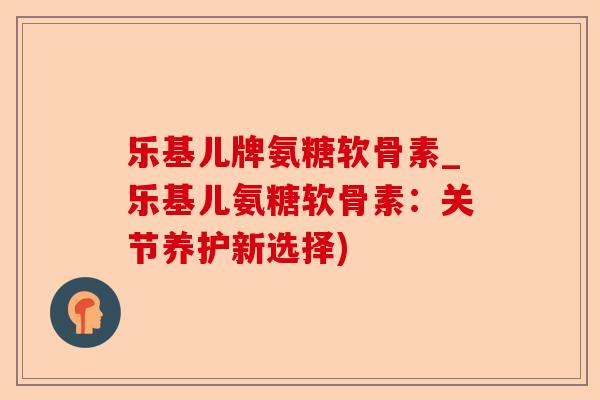 乐基儿牌氨糖软骨素_乐基儿氨糖软骨素：关节养护新选择)